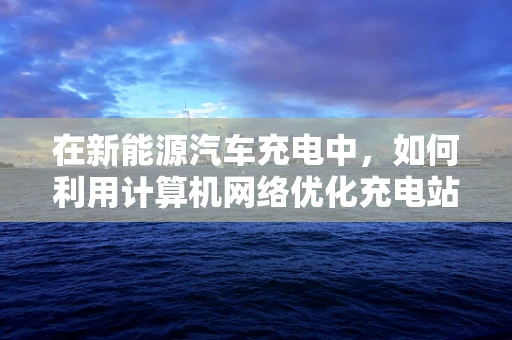 在新能源汽车充电中，如何利用计算机网络优化充电站管理与调度？