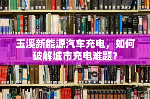 玉溪新能源汽车充电，如何破解城市充电难题？