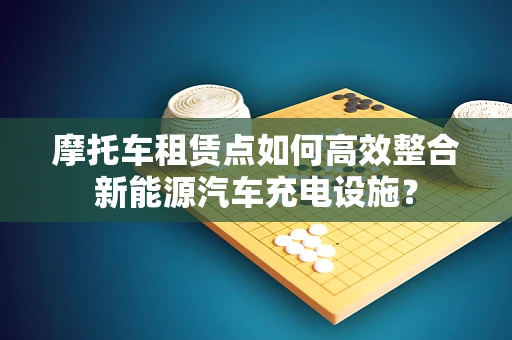 摩托车租赁点如何高效整合新能源汽车充电设施？