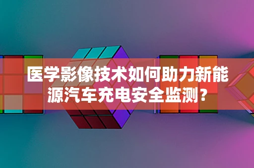 医学影像技术如何助力新能源汽车充电安全监测？