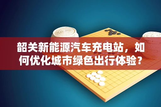 韶关新能源汽车充电站，如何优化城市绿色出行体验？