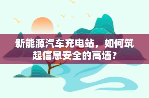 新能源汽车充电站，如何筑起信息安全的高墙？