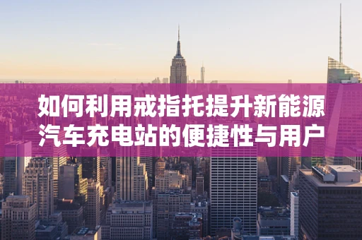 如何利用戒指托提升新能源汽车充电站的便捷性与用户体验？