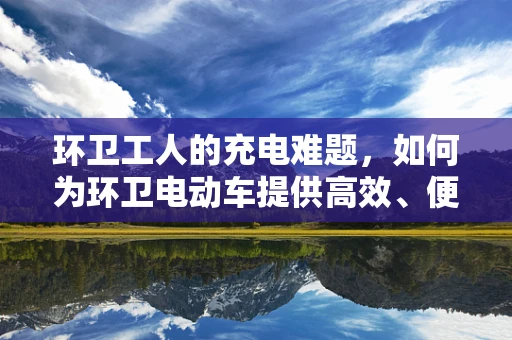 环卫工人的充电难题，如何为环卫电动车提供高效、便捷的充电解决方案？