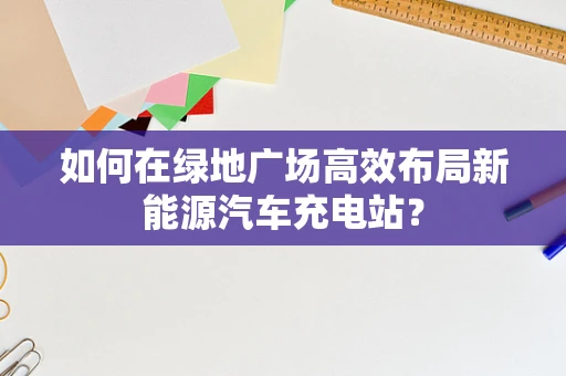 如何在绿地广场高效布局新能源汽车充电站？