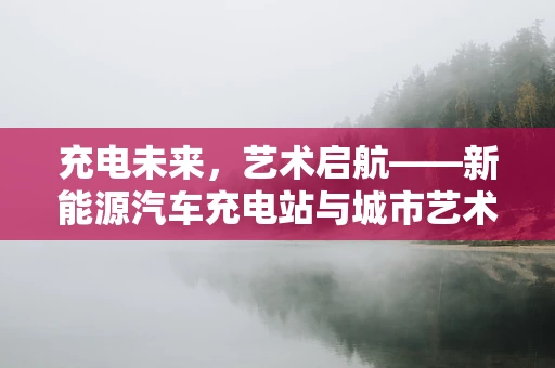 充电未来，艺术启航——新能源汽车充电站与城市艺术展的跨界融合探索