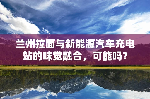 兰州拉面与新能源汽车充电站的味觉融合，可能吗？