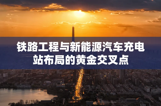 铁路工程与新能源汽车充电站布局的黄金交叉点