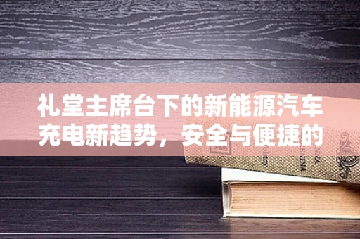 礼堂主席台下的新能源汽车充电新趋势，安全与便捷的双重挑战