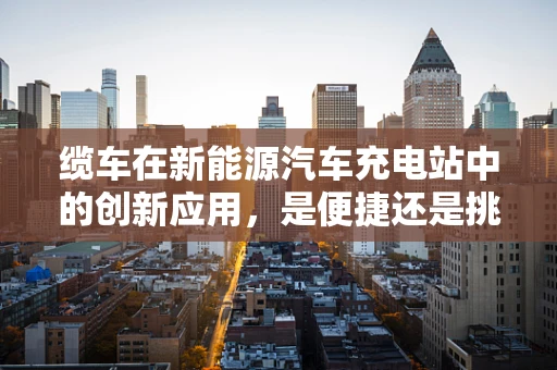 缆车在新能源汽车充电站中的创新应用，是便捷还是挑战？