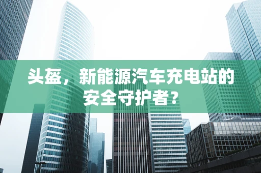 头盔，新能源汽车充电站的安全守护者？