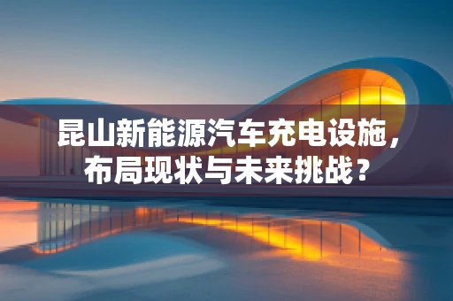 昆山新能源汽车充电设施，布局现状与未来挑战？