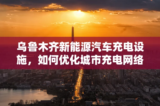 乌鲁木齐新能源汽车充电设施，如何优化城市充电网络以促进绿色出行？