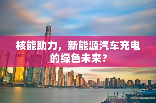 核能助力，新能源汽车充电的绿色未来？