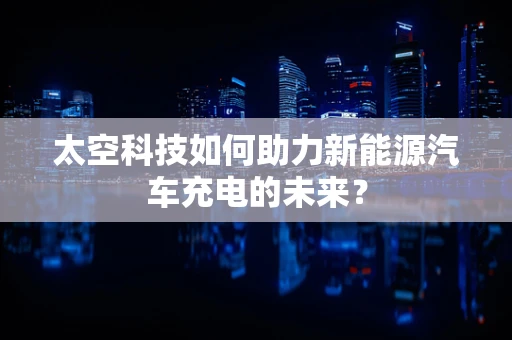 太空科技如何助力新能源汽车充电的未来？