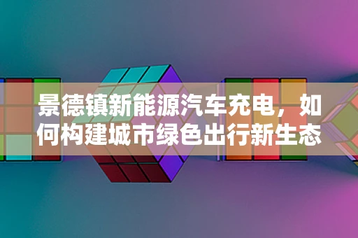 景德镇新能源汽车充电，如何构建城市绿色出行新生态？