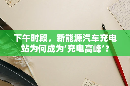 下午时段，新能源汽车充电站为何成为‘充电高峰’？