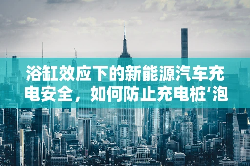 浴缸效应下的新能源汽车充电安全，如何防止充电桩‘泡水’？