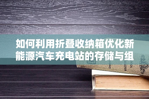 如何利用折叠收纳箱优化新能源汽车充电站的存储与组织？