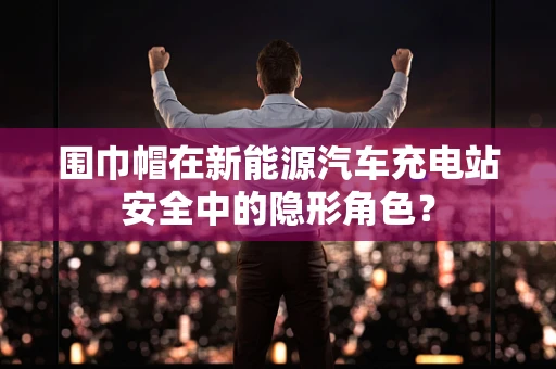 围巾帽在新能源汽车充电站安全中的隐形角色？