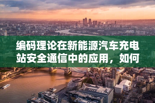 编码理论在新能源汽车充电站安全通信中的应用，如何构建坚不可摧的信息防线？