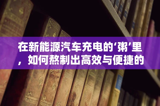 在新能源汽车充电的‘粥’里，如何熬制出高效与便捷的解决方案？