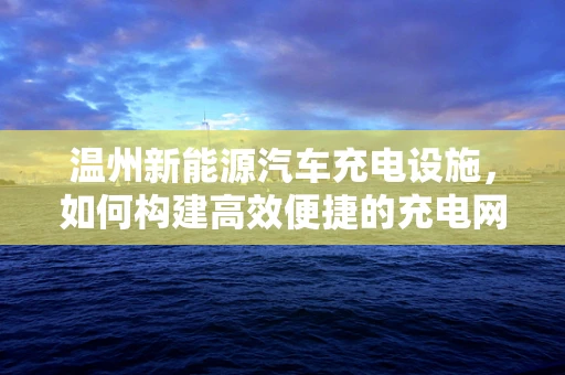 温州新能源汽车充电设施，如何构建高效便捷的充电网络？