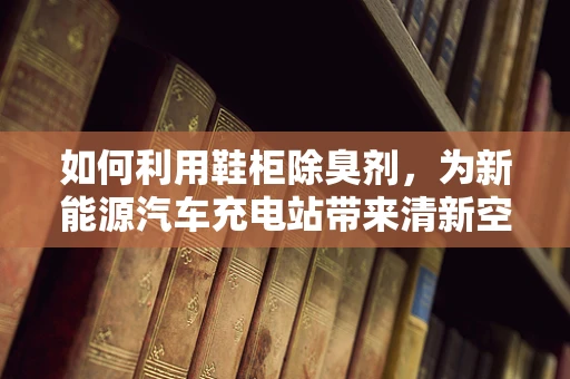 如何利用鞋柜除臭剂，为新能源汽车充电站带来清新空气？