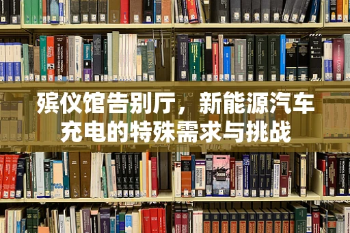 殡仪馆告别厅，新能源汽车充电的特殊需求与挑战