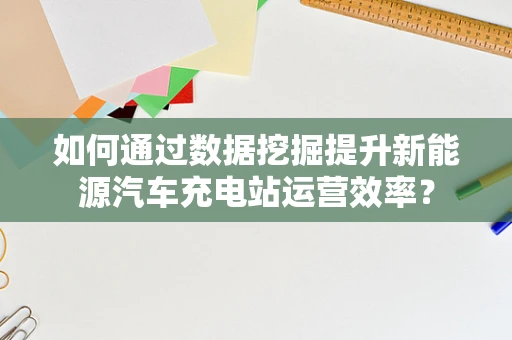 如何通过数据挖掘提升新能源汽车充电站运营效率？