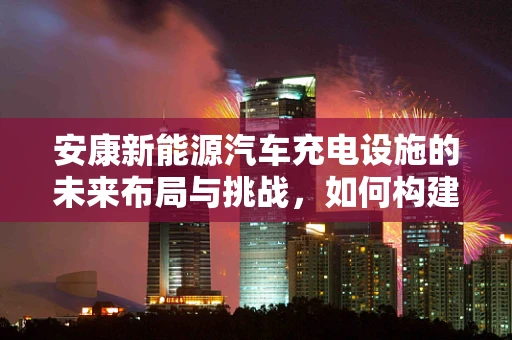 安康新能源汽车充电设施的未来布局与挑战，如何构建绿色出行的新篇章？