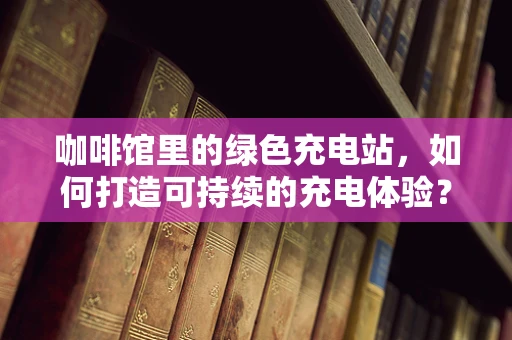 咖啡馆里的绿色充电站，如何打造可持续的充电体验？