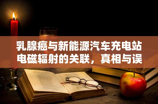 乳腺癌与新能源汽车充电站电磁辐射的关联，真相与误区