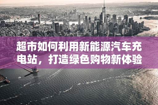 超市如何利用新能源汽车充电站，打造绿色购物新体验？