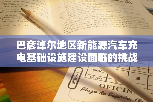 巴彦淖尔地区新能源汽车充电基础设施建设面临的挑战与机遇