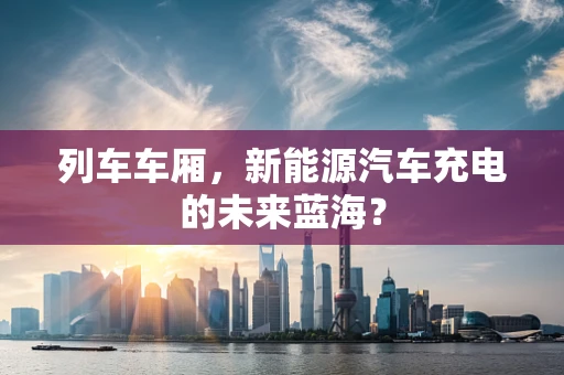 列车车厢，新能源汽车充电的未来蓝海？