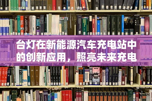 台灯在新能源汽车充电站中的创新应用，照亮未来充电之路？