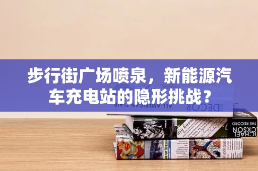 步行街广场喷泉，新能源汽车充电站的隐形挑战？