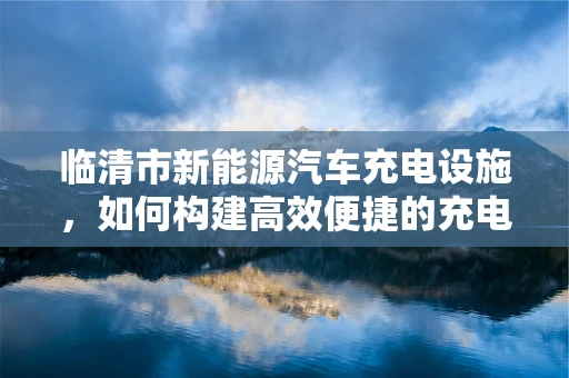 临清市新能源汽车充电设施，如何构建高效便捷的充电网络？