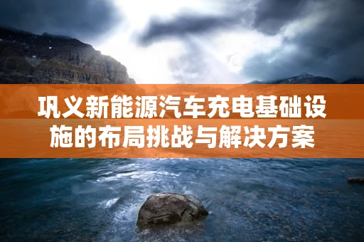 巩义新能源汽车充电基础设施的布局挑战与解决方案