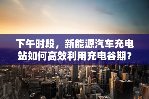 下午时段，新能源汽车充电站如何高效利用充电谷期？