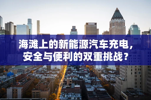 海滩上的新能源汽车充电，安全与便利的双重挑战？