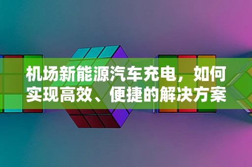 机场新能源汽车充电，如何实现高效、便捷的解决方案？