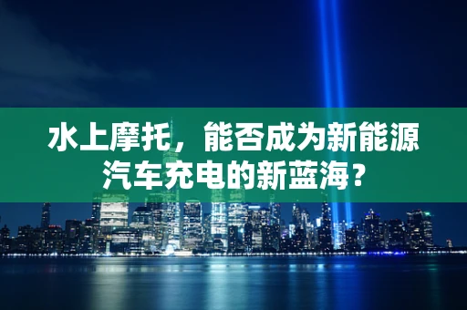 水上摩托，能否成为新能源汽车充电的新蓝海？