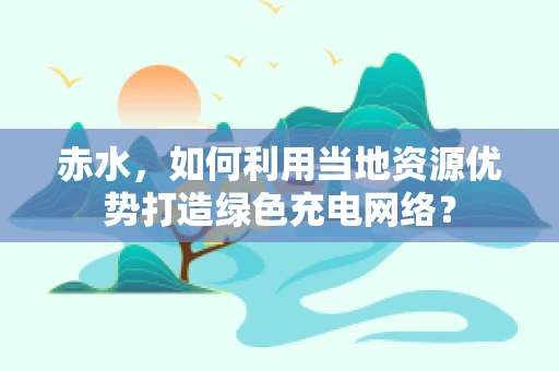 赤水，如何利用当地资源优势打造绿色充电网络？