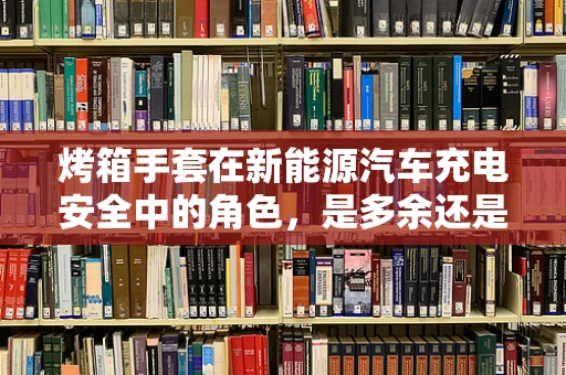 烤箱手套在新能源汽车充电安全中的角色，是多余还是必需？