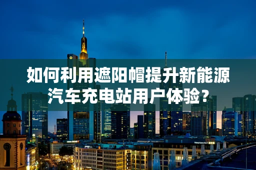 如何利用遮阳帽提升新能源汽车充电站用户体验？