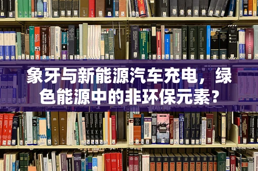 象牙与新能源汽车充电，绿色能源中的非环保元素？