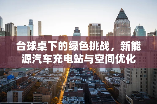 台球桌下的绿色挑战，新能源汽车充电站与空间优化