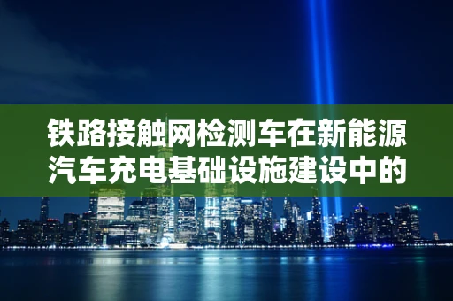 铁路接触网检测车在新能源汽车充电基础设施建设中的角色与挑战